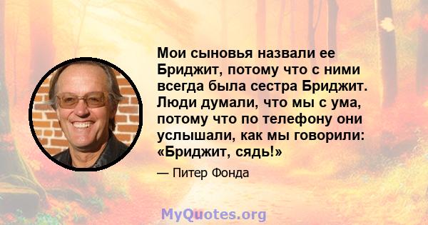 Мои сыновья назвали ее Бриджит, потому что с ними всегда была сестра Бриджит. Люди думали, что мы с ума, потому что по телефону они услышали, как мы говорили: «Бриджит, сядь!»