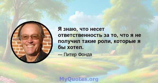 Я знаю, что несет ответственность за то, что я не получил такие роли, которые я бы хотел.