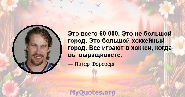 Это всего 60 000. Это не большой город. Это большой хоккейный город. Все играют в хоккей, когда вы выращиваете.