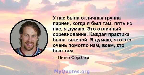 У нас была отличная группа парней, когда я был там, пять из нас, я думаю. Это отличный соревнование. Каждая практика была тяжелой. Я думаю, что это очень помогло нам, всем, кто был там.