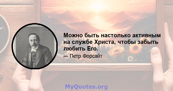 Можно быть настолько активным на службе Христа, чтобы забыть любить Его.