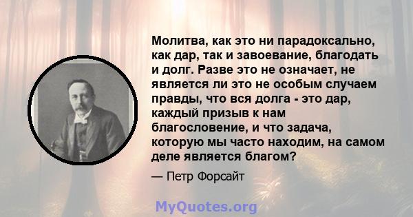 Молитва, как это ни парадоксально, как дар, так и завоевание, благодать и долг. Разве это не означает, не является ли это не особым случаем правды, что вся долга - это дар, каждый призыв к нам благословение, и что