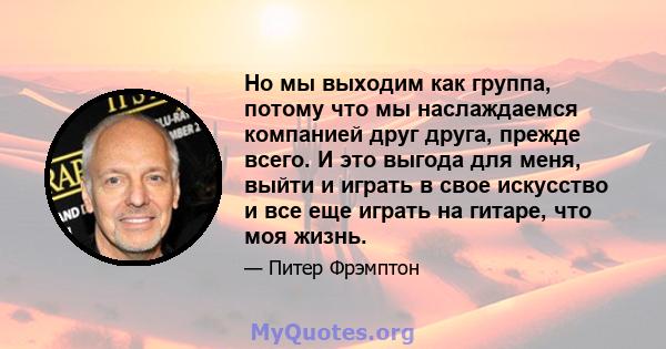 Но мы выходим как группа, потому что мы наслаждаемся компанией друг друга, прежде всего. И это выгода для меня, выйти и играть в свое искусство и все еще играть на гитаре, что моя жизнь.