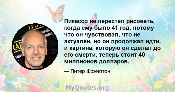 Пикассо не перестал рисовать, когда ему было 41 год, потому что он чувствовал, что не актуален, но он продолжал идти, и картина, которую он сделал до его смерти, теперь стоит 40 миллионов долларов.