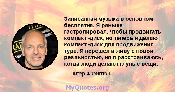 Записанная музыка в основном бесплатна. Я раньше гастролировал, чтобы продвигать компакт -диск, но теперь я делаю компакт -диск для продвижения тура. Я перешел и живу с новой реальностью, но я расстраиваюсь, когда люди