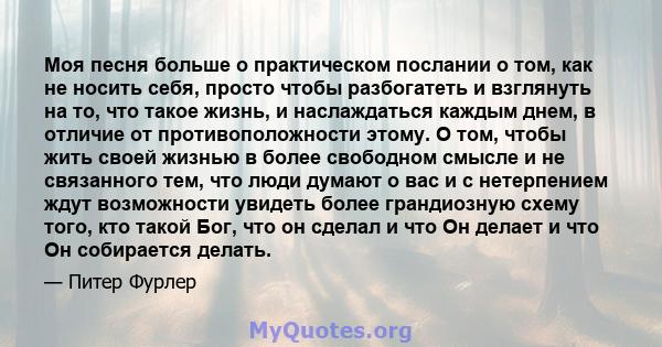 Моя песня больше о практическом послании о том, как не носить себя, просто чтобы разбогатеть и взглянуть на то, что такое жизнь, и наслаждаться каждым днем, в отличие от противоположности этому. О том, чтобы жить своей