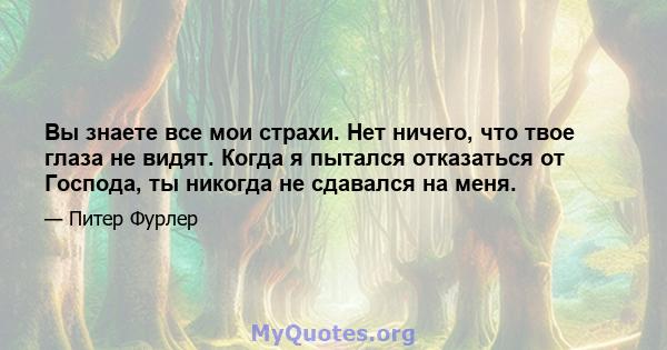 Вы знаете все мои страхи. Нет ничего, что твое глаза не видят. Когда я пытался отказаться от Господа, ты никогда не сдавался на меня.