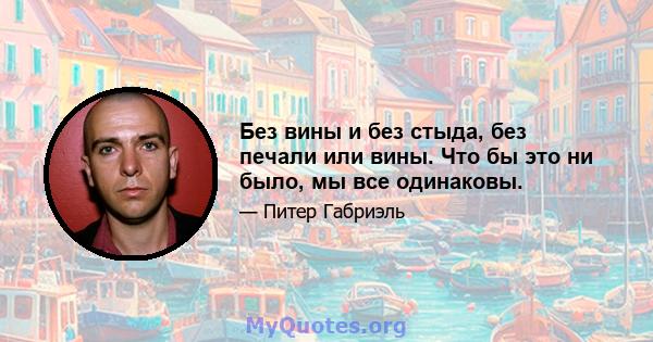 Без вины и без стыда, без печали или вины. Что бы это ни было, мы все одинаковы.