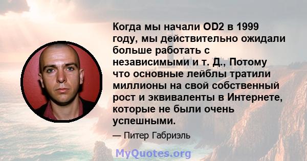 Когда мы начали OD2 в 1999 году, мы действительно ожидали больше работать с независимыми и т. Д., Потому что основные лейблы тратили миллионы на свой собственный рост и эквиваленты в Интернете, которые не были очень