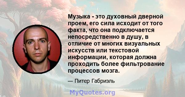 Музыка - это духовный дверной проем, его сила исходит от того факта, что она подключается непосредственно в душу, в отличие от многих визуальных искусств или текстовой информации, которая должна проходить более