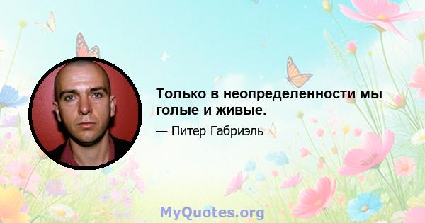 Только в неопределенности мы голые и живые.