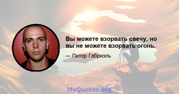 Вы можете взорвать свечу, но вы не можете взорвать огонь.