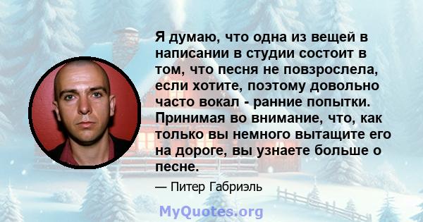 Я думаю, что одна из вещей в написании в студии состоит в том, что песня не повзрослела, если хотите, поэтому довольно часто вокал - ранние попытки. Принимая во внимание, что, как только вы немного вытащите его на