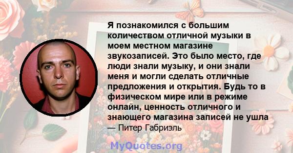 Я познакомился с большим количеством отличной музыки в моем местном магазине звукозаписей. Это было место, где люди знали музыку, и они знали меня и могли сделать отличные предложения и открытия. Будь то в физическом