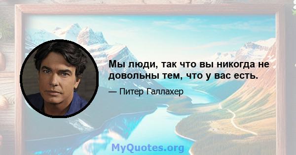 Мы люди, так что вы никогда не довольны тем, что у вас есть.