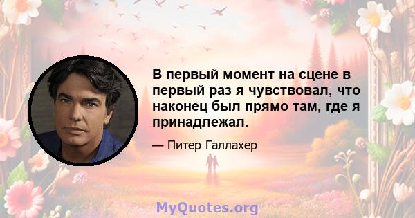 В первый момент на сцене в первый раз я чувствовал, что наконец был прямо там, где я принадлежал.