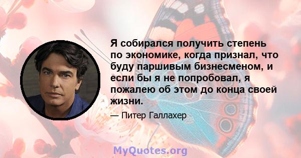 Я собирался получить степень по экономике, когда признал, что буду паршивым бизнесменом, и если бы я не попробовал, я пожалею об этом до конца своей жизни.