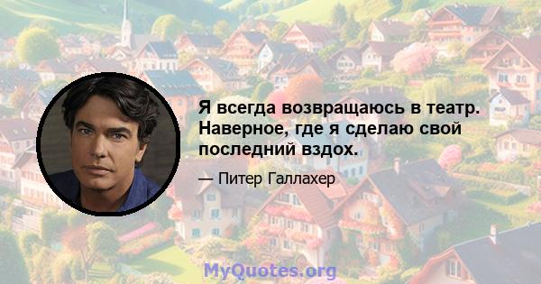 Я всегда возвращаюсь в театр. Наверное, где я сделаю свой последний вздох.