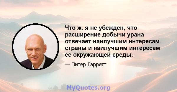 Что ж, я не убежден, что расширение добычи урана отвечает наилучшим интересам страны и наилучшим интересам ее окружающей среды.