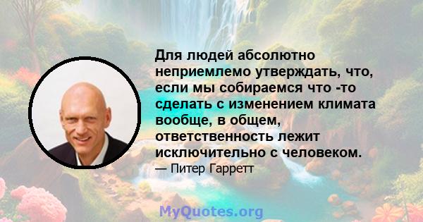 Для людей абсолютно неприемлемо утверждать, что, если мы собираемся что -то сделать с изменением климата вообще, в общем, ответственность лежит исключительно с человеком.