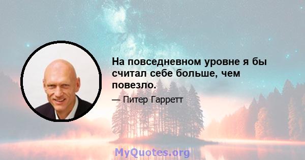 На повседневном уровне я бы считал себе больше, чем повезло.