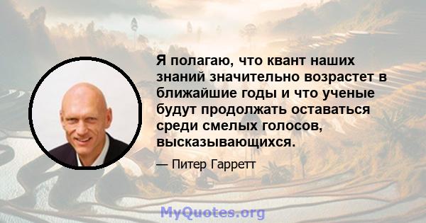 Я полагаю, что квант наших знаний значительно возрастет в ближайшие годы и что ученые будут продолжать оставаться среди смелых голосов, высказывающихся.