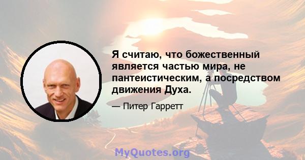 Я считаю, что божественный является частью мира, не пантеистическим, а посредством движения Духа.