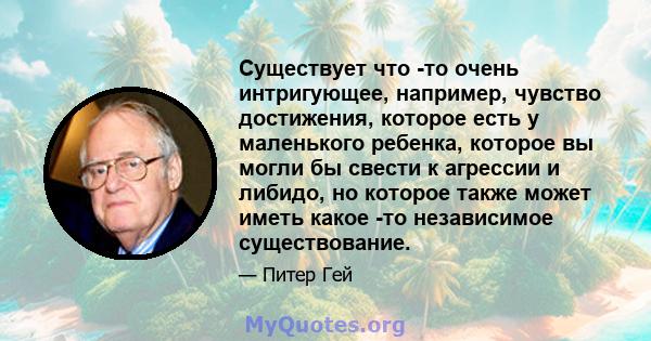 Существует что -то очень интригующее, например, чувство достижения, которое есть у маленького ребенка, которое вы могли бы свести к агрессии и либидо, но которое также может иметь какое -то независимое существование.