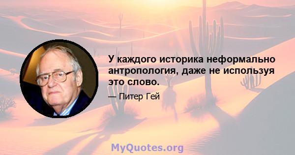 У каждого историка неформально антропология, даже не используя это слово.