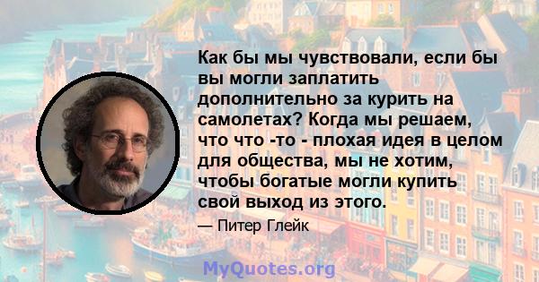 Как бы мы чувствовали, если бы вы могли заплатить дополнительно за курить на самолетах? Когда мы решаем, что что -то - плохая идея в целом для общества, мы не хотим, чтобы богатые могли купить свой выход из этого.