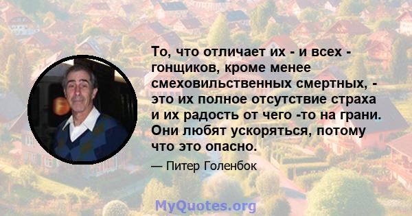 То, что отличает их - и всех - гонщиков, кроме менее смеховильственных смертных, - это их полное отсутствие страха и их радость от чего -то на грани. Они любят ускоряться, потому что это опасно.