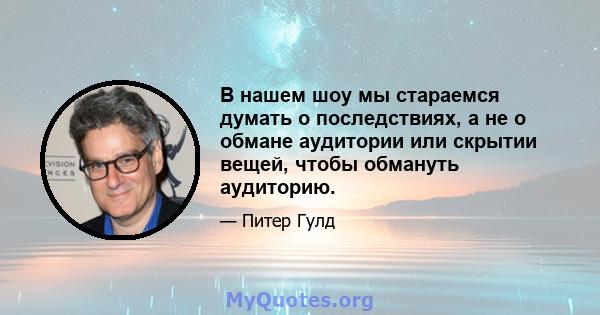 В нашем шоу мы стараемся думать о последствиях, а не о обмане аудитории или скрытии вещей, чтобы обмануть аудиторию.