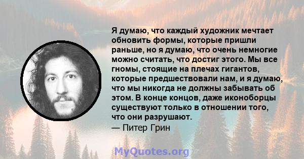 Я думаю, что каждый художник мечтает обновить формы, которые пришли раньше, но я думаю, что очень немногие можно считать, что достиг этого. Мы все гномы, стоящие на плечах гигантов, которые предшествовали нам, и я