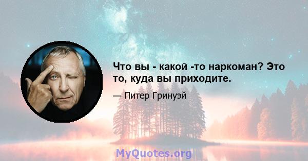 Что вы - какой -то наркоман? Это то, куда вы приходите.