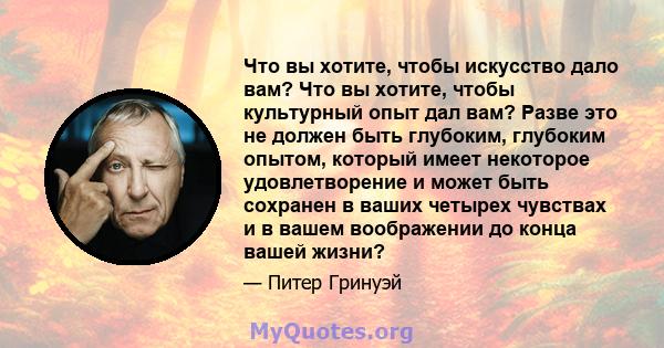 Что вы хотите, чтобы искусство дало вам? Что вы хотите, чтобы культурный опыт дал вам? Разве это не должен быть глубоким, глубоким опытом, который имеет некоторое удовлетворение и может быть сохранен в ваших четырех