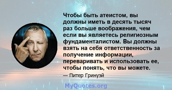 Чтобы быть атеистом, вы должны иметь в десять тысяч раз больше воображения, чем если вы являетесь религиозным фундаменталистом. Вы должны взять на себя ответственность за получение информации, переваривать и