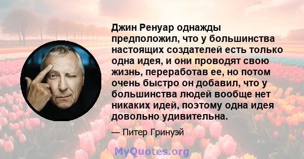 Джин Ренуар однажды предположил, что у большинства настоящих создателей есть только одна идея, и они проводят свою жизнь, переработав ее, но потом очень быстро он добавил, что у большинства людей вообще нет никаких