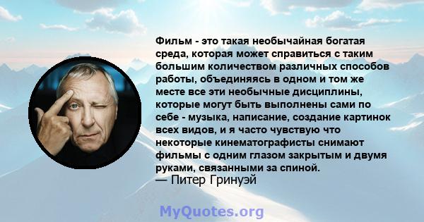 Фильм - это такая необычайная богатая среда, которая может справиться с таким большим количеством различных способов работы, объединяясь в одном и том же месте все эти необычные дисциплины, которые могут быть выполнены