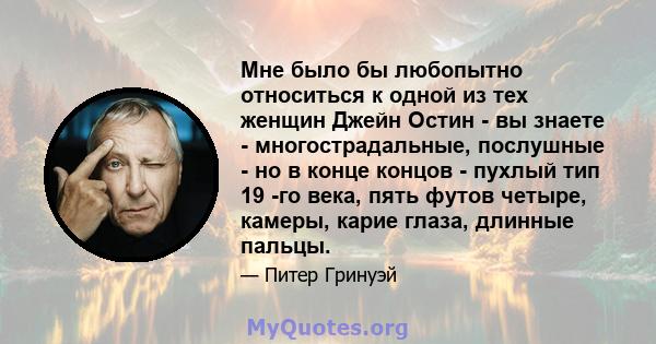 Мне было бы любопытно относиться к одной из тех женщин Джейн Остин - вы знаете - многострадальные, послушные - но в конце концов - пухлый тип 19 -го века, пять футов четыре, камеры, карие глаза, длинные пальцы.