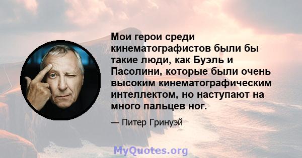 Мои герои среди кинематографистов были бы такие люди, как Буэль и Пасолини, которые были очень высоким кинематографическим интеллектом, но наступают на много пальцев ног.