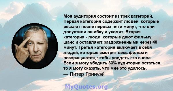 Моя аудитория состоит из трех категорий. Первая категория содержит людей, которые решают после первых пяти минут, что они допустили ошибку и уходят. Вторая категория - люди, которые дают фильму шанс и оставляют