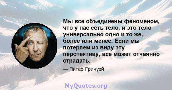 Мы все объединены феноменом, что у нас есть тело, и это тело универсально одно и то же, более или менее. Если мы потеряем из виду эту перспективу, все может отчаянно страдать.