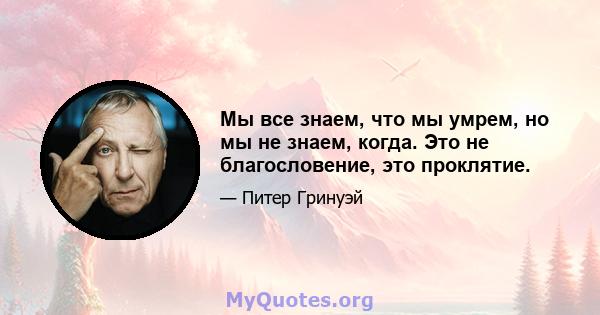 Мы все знаем, что мы умрем, но мы не знаем, когда. Это не благословение, это проклятие.