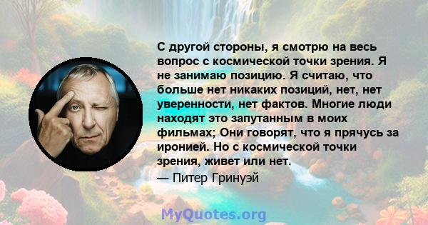 С другой стороны, я смотрю на весь вопрос с космической точки зрения. Я не занимаю позицию. Я считаю, что больше нет никаких позиций, нет, нет уверенности, нет фактов. Многие люди находят это запутанным в моих фильмах;