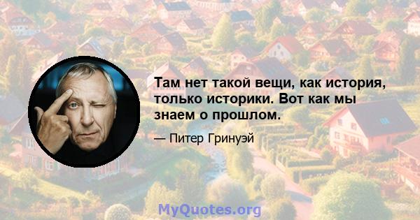 Там нет такой вещи, как история, только историки. Вот как мы знаем о прошлом.