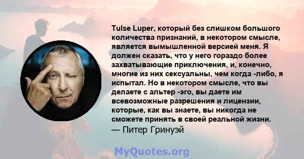 Tulse Luper, который без слишком большого количества признаний, в некотором смысле, является вымышленной версией меня. Я должен сказать, что у него гораздо более захватывающие приключения, и, конечно, многие из них