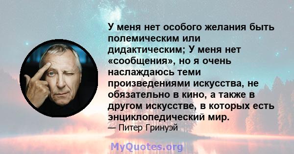 У меня нет особого желания быть полемическим или дидактическим; У меня нет «сообщения», но я очень наслаждаюсь теми произведениями искусства, не обязательно в кино, а также в другом искусстве, в которых есть