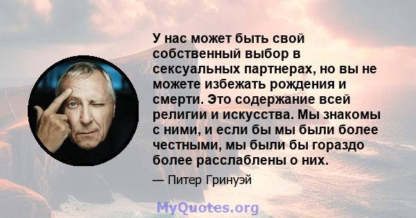 У нас может быть свой собственный выбор в сексуальных партнерах, но вы не можете избежать рождения и смерти. Это содержание всей религии и искусства. Мы знакомы с ними, и если бы мы были более честными, мы были бы