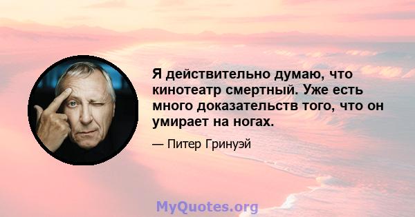 Я действительно думаю, что кинотеатр смертный. Уже есть много доказательств того, что он умирает на ногах.