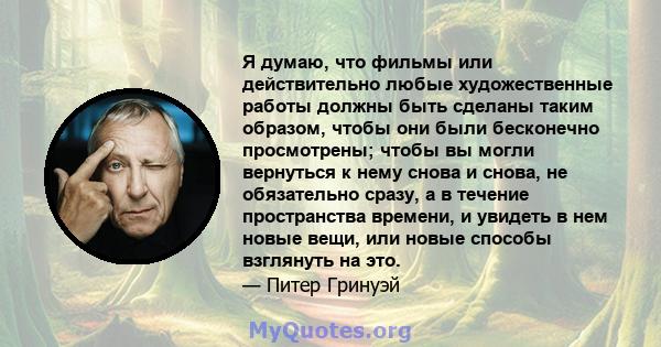 Я думаю, что фильмы или действительно любые художественные работы должны быть сделаны таким образом, чтобы они были бесконечно просмотрены; чтобы вы могли вернуться к нему снова и снова, не обязательно сразу, а в